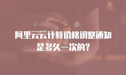 阿里云云计算价格调整通知是多久一次的？