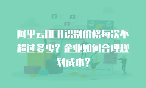 阿里云OCR识别价格每次不超过多少？企业如何合理规划成本？