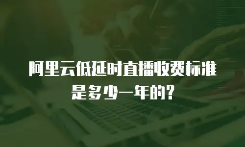 阿里云低延时直播收费标准是多少一年的？