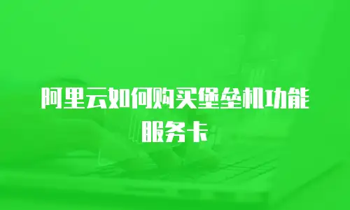 阿里云如何购买堡垒机功能服务卡