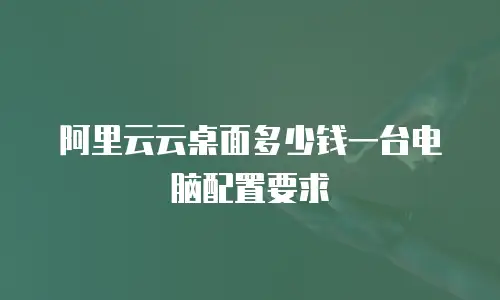 阿里云云桌面多少钱一台电脑配置要求