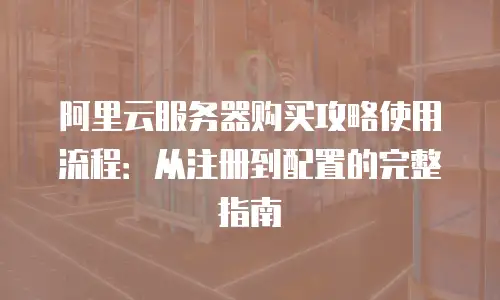 阿里云服务器购买攻略使用流程：从注册到配置的完整指南