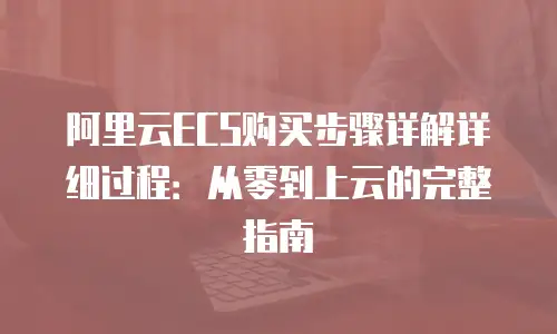 阿里云ECS购买步骤详解详细过程：从零到上云的完整指南