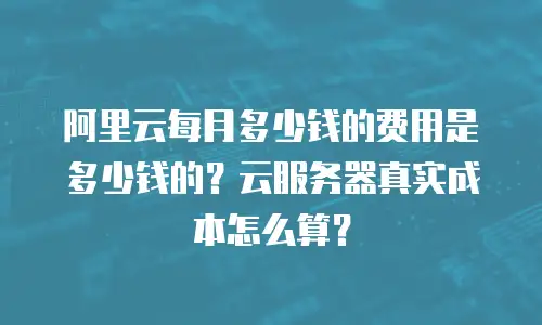 阿里云每月多少钱的费用是多少钱的？云服务器真实成本怎么算？