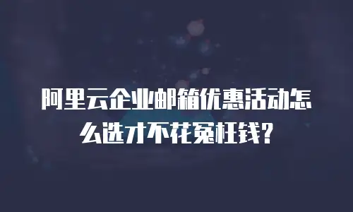 阿里云企业邮箱优惠活动怎么选才不花冤枉钱？