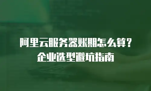 阿里云服务器账期怎么算？企业选型避坑指南