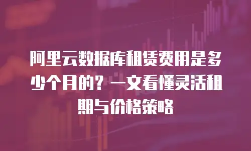 阿里云数据库租赁费用是多少个月的？一文看懂灵活租期与价格策略