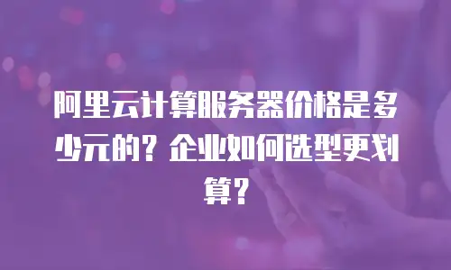 阿里云计算服务器价格是多少元的？企业如何选型更划算？