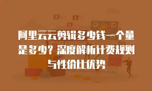 阿里云云剪辑多少钱一个量是多少？深度解析计费规则与性价比优势