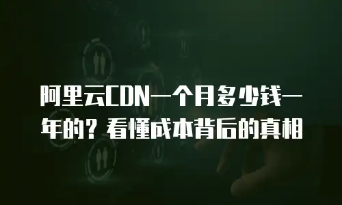 阿里云CDN一个月多少钱一年的？看懂成本背后的真相