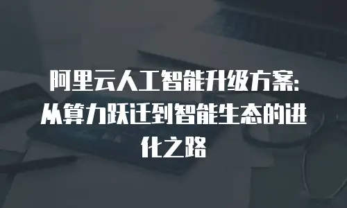 阿里云人工智能升级方案：从算力跃迁到智能生态的进化之路