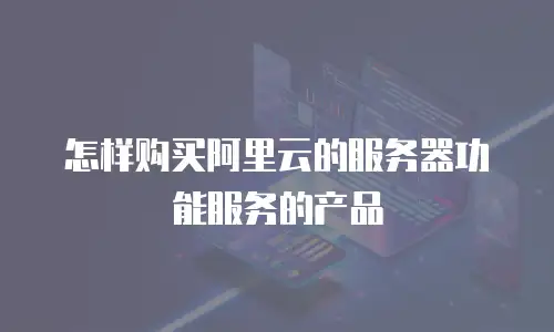 怎样购买阿里云的服务器功能服务的产品