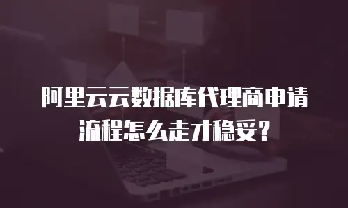 阿里云云数据库代理商申请流程怎么走才稳妥？