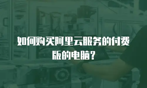 如何购买阿里云服务的付费版的电脑？
