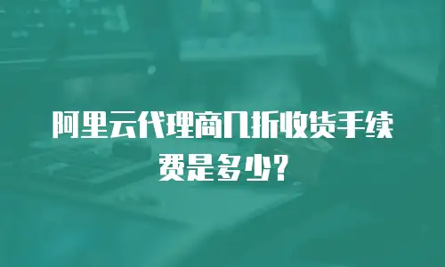 阿里云代理商几折收货手续费是多少？