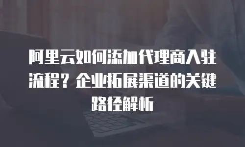阿里云如何添加代理商入驻流程？企业拓展渠道的关键路径解析