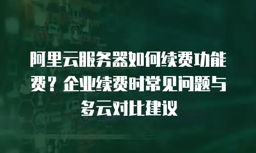 阿里云服务器如何续费功能费？企业续费时常见问题与多云对比建议