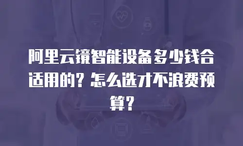 阿里云镜智能设备多少钱合适用的？怎么选才不浪费预算？