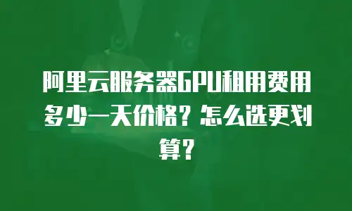 阿里云服务器GPU租用费用多少一天价格？怎么选更划算？