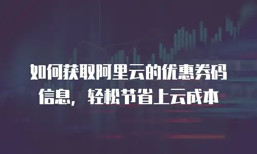 如何获取阿里云的优惠券码信息，轻松节省上云成本