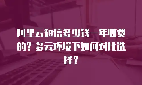 阿里云短信多少钱一年收费的？多云环境下如何对比选择？