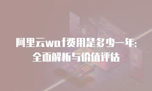 阿里云waf费用是多少一年：全面解析与价值评估