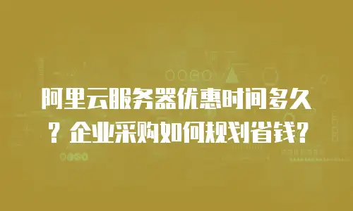 阿里云服务器优惠时间多久？企业采购如何规划省钱？