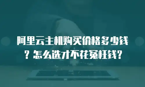 阿里云主机购买价格多少钱？怎么选才不花冤枉钱？