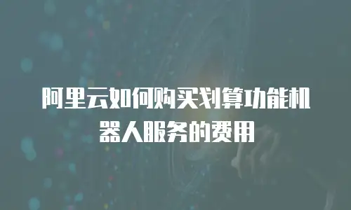 阿里云如何购买划算功能机器人服务的费用