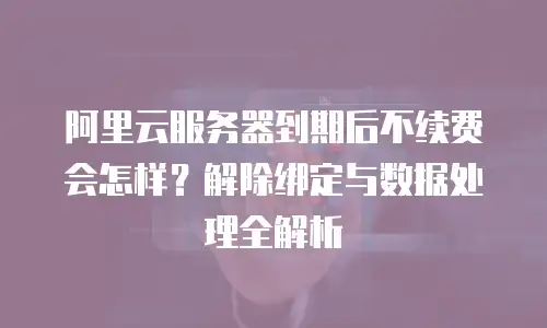 阿里云服务器到期后不续费会怎样？解除绑定与数据处理全解析