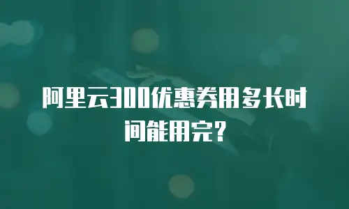 阿里云300优惠券用多长时间能用完？