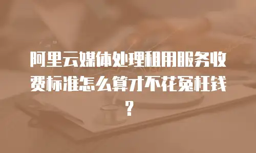阿里云媒体处理租用服务收费标准怎么算才不花冤枉钱？