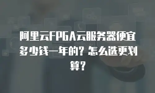 阿里云FPGA云服务器便宜多少钱一年的？怎么选更划算？