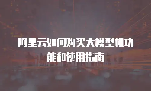 阿里云如何购买大模型机功能和使用指南