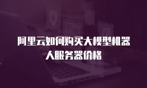 阿里云如何购买大模型机器人服务器价格