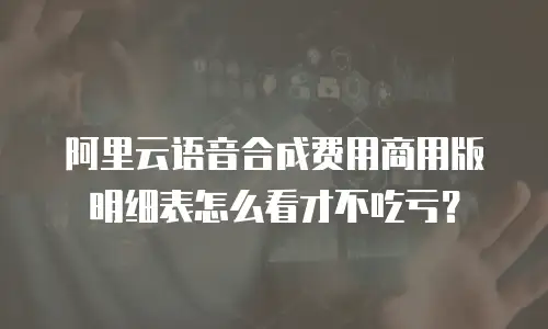 阿里云语音合成费用商用版明细表怎么看才不吃亏？