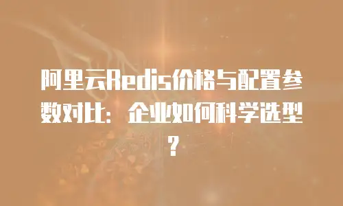 阿里云Redis价格与配置参数对比：企业如何科学选型？