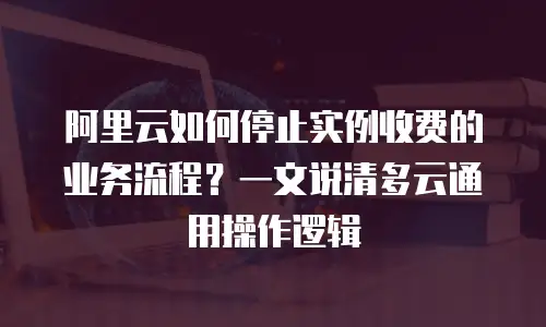 阿里云如何停止实例收费的业务流程？一文说清多云通用操作逻辑