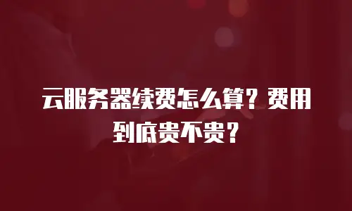 云服务器续费怎么算？费用到底贵不贵？