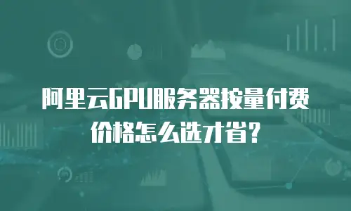 阿里云GPU服务器按量付费价格怎么选才省？