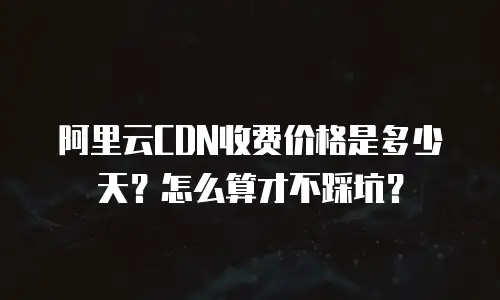 阿里云CDN收费价格是多少天？怎么算才不踩坑？