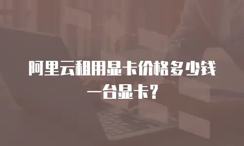 阿里云租用显卡价格多少钱一台显卡？