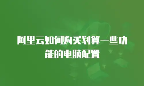 阿里云如何购买划算一些功能的电脑配置