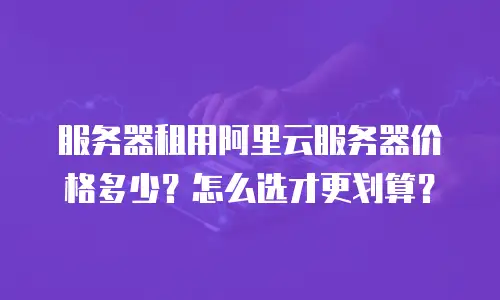 服务器租用阿里云服务器价格多少？怎么选才更划算？