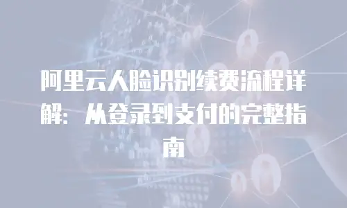 阿里云人脸识别续费流程详解：从登录到支付的完整指南