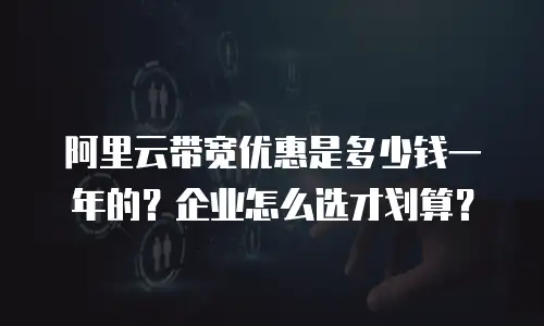阿里云带宽优惠是多少钱一年的？企业怎么选才划算？