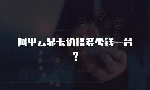 阿里云显卡价格多少钱一台？