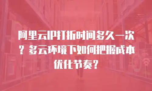 阿里云IP打折时间多久一次？多云环境下如何把握成本优化节奏？