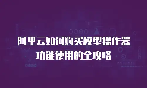 阿里云如何购买模型操作器功能使用的全攻略