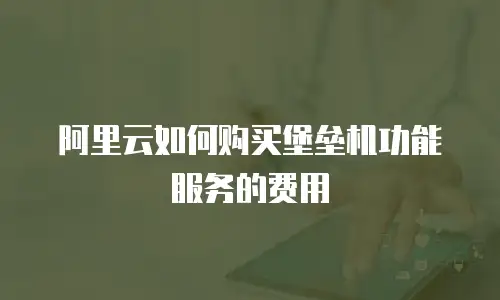 阿里云如何购买堡垒机功能服务的费用